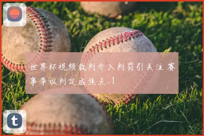 世界杯视频裁判介入判罚引关注 赛事争议判定成焦点_1