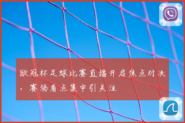 欧冠杯足球比赛直播开启焦点对决,赛场看点集中引关注
