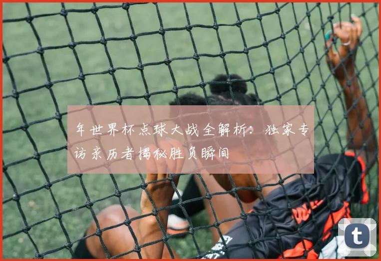 年世界杯点球大战全解析:独家专访亲历者揭秘胜负瞬间