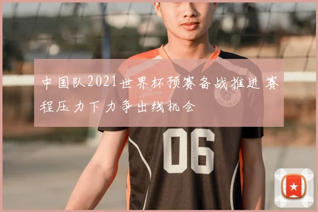 中国队2021世界杯预赛备战推进 赛程压力下力争出线机会
