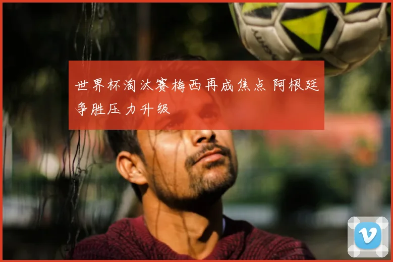 世界杯淘汰赛梅西再成焦点 阿根廷争胜压力升级