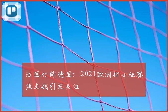 法国对阵德国：2021欧洲杯小组赛焦点战引发关注