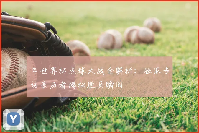 年世界杯点球大战全解析:独家专访亲历者揭秘胜负瞬间
