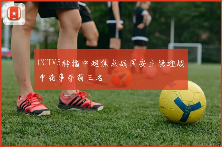 CCTV5转播中超焦点战国安主场迎战申花争夺前三名