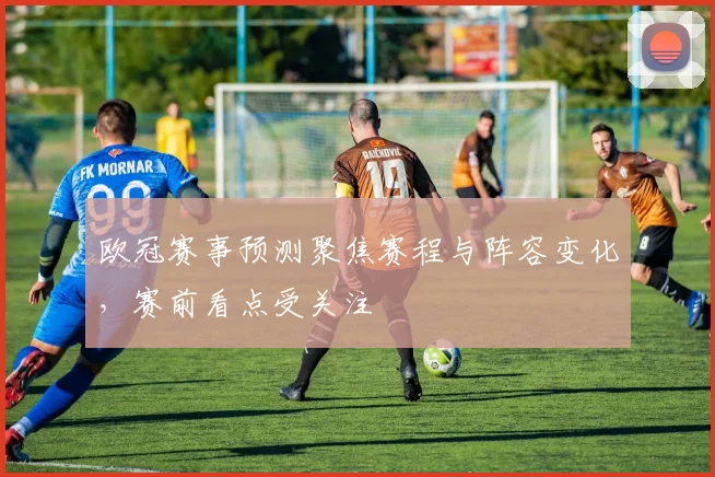欧冠赛事预测聚焦赛程与阵容变化，赛前看点受关注