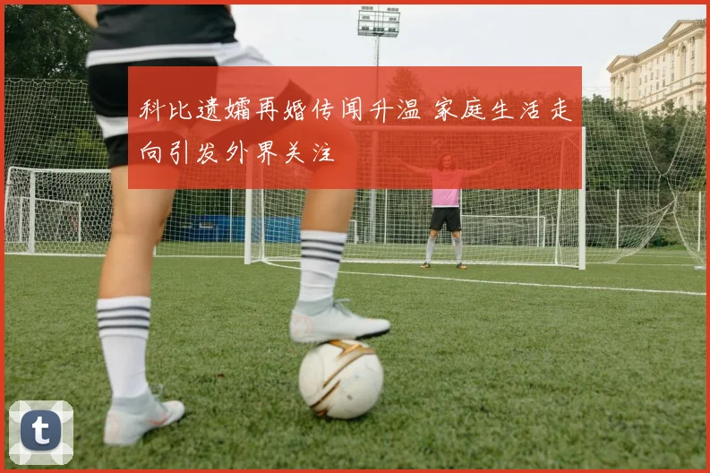 科比遗孀再婚传闻升温 家庭生活走向引发外界关注