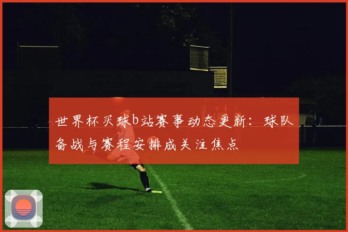 世界杯买球b站赛事动态更新：球队备战与赛程安排成关注焦点