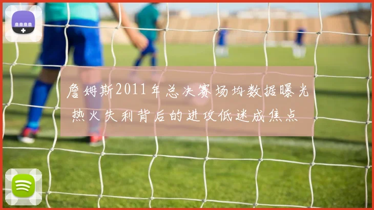 詹姆斯2011年总决赛场均数据曝光 热火失利背后的进攻低迷成焦点