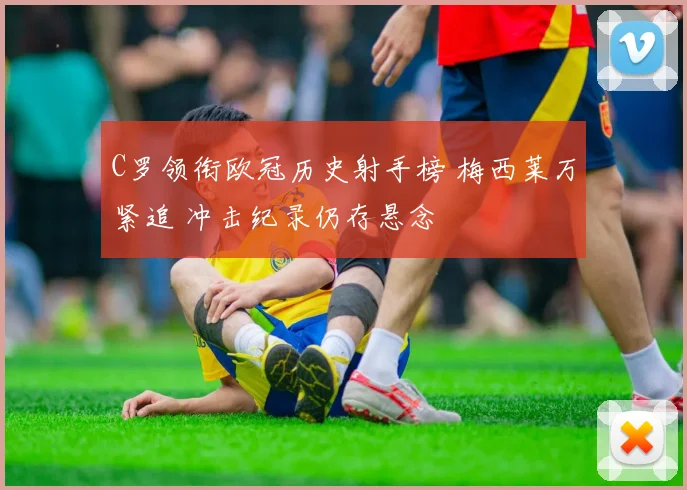 C罗领衔欧冠历史射手榜 梅西莱万紧追 冲击纪录仍存悬念