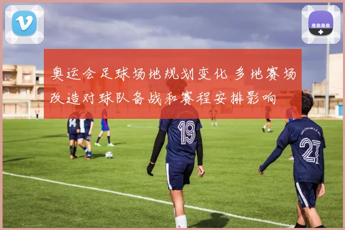 奥运会足球场地规划变化 多地赛场改造对球队备战和赛程安排影响