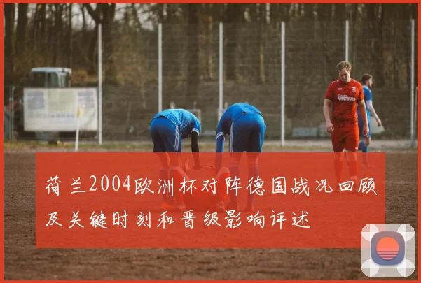 荷兰2004欧洲杯对阵德国战况回顾及关键时刻和晋级影响评述