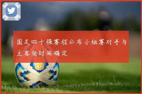 国足四十强赛程公布小组赛对手与主客场时间确定