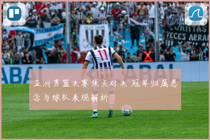 亚洲男篮决赛焦点对决 冠军归属悬念与球队表现解析