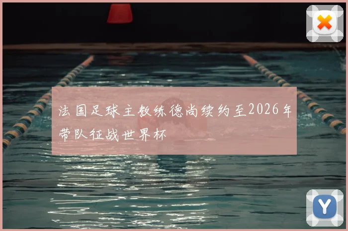 法国足球主教练德尚续约至2026年带队征战世界杯