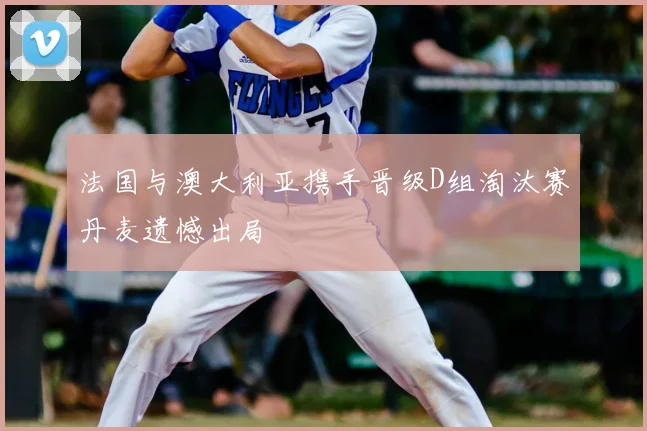 法国与澳大利亚携手晋级D组淘汰赛丹麦遗憾出局