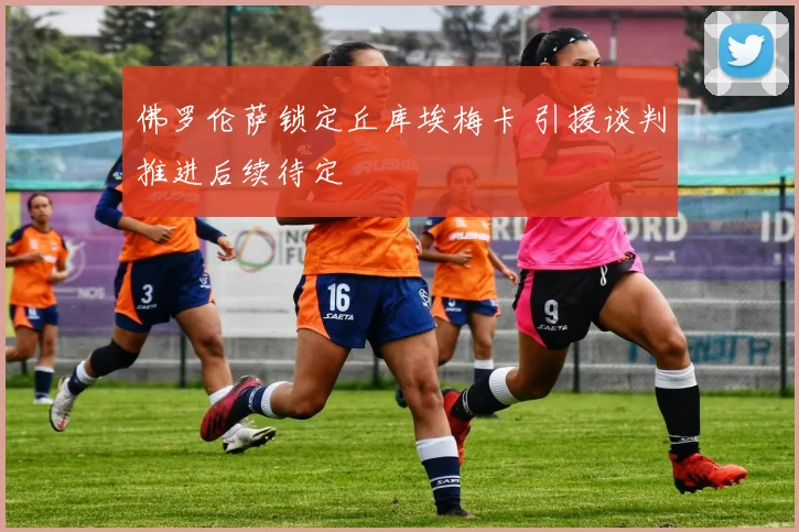 佛罗伦萨锁定丘库埃梅卡 引援谈判推进后续待定