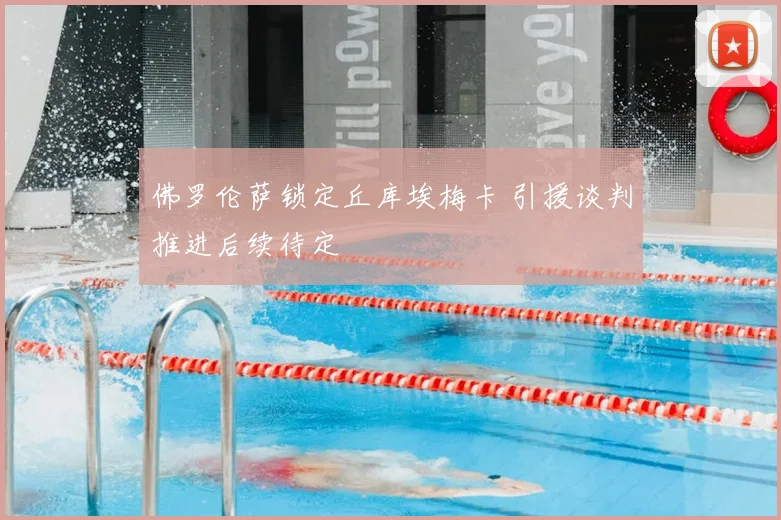 佛罗伦萨锁定丘库埃梅卡 引援谈判推进后续待定
