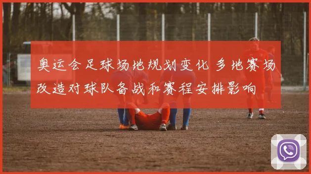 奥运会足球场地规划变化 多地赛场改造对球队备战和赛程安排影响