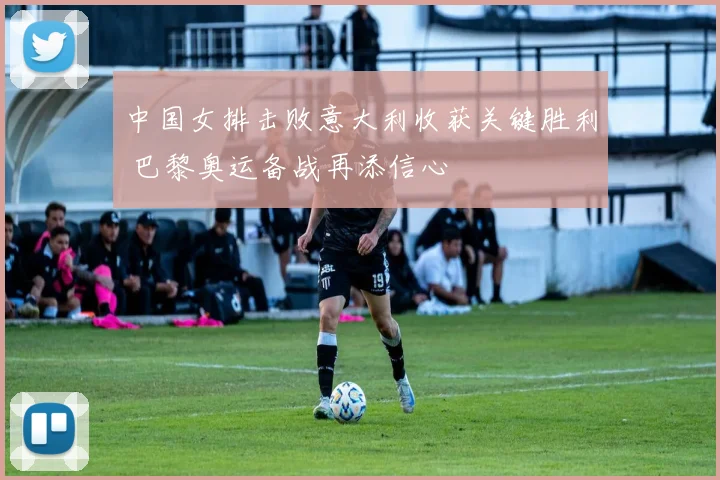 中国女排击败意大利收获关键胜利 巴黎奥运备战再添信心