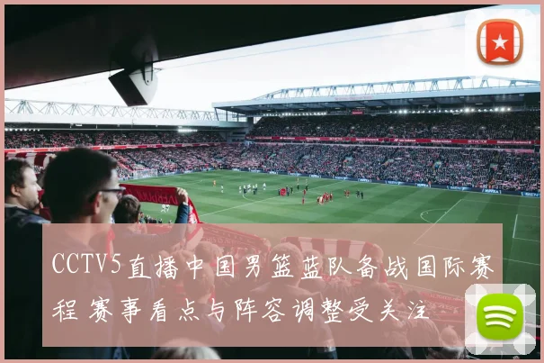 CCTV5直播中国男篮蓝队备战国际赛程 赛事看点与阵容调整受关注