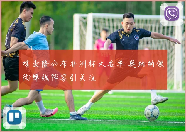 喀麦隆公布非洲杯大名单 奥纳纳领衔锋线阵容引关注