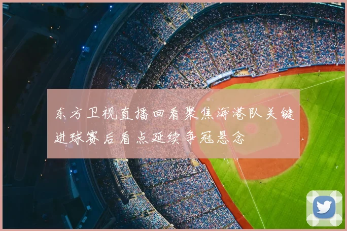东方卫视直播回看聚焦海港队关键进球赛后看点延续争冠悬念
