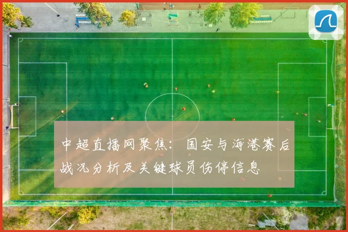 中超直播网聚焦:国安与海港赛后战况分析及关键球员伤停信息