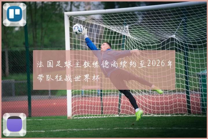 法国足球主教练德尚续约至2026年带队征战世界杯