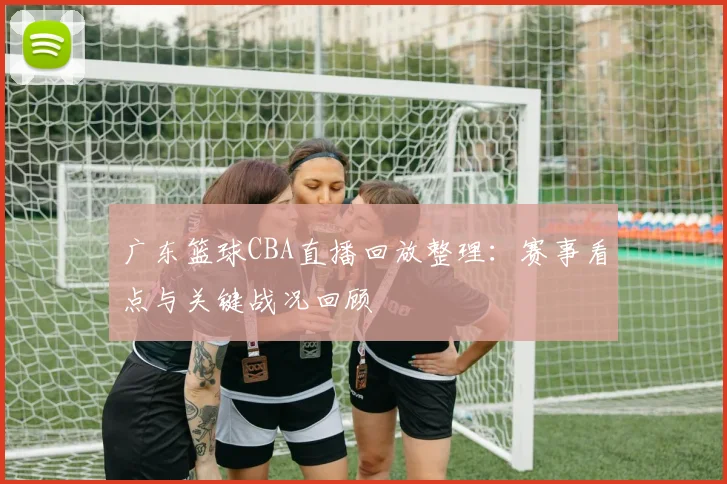 广东篮球CBA直播回放整理：赛事看点与关键战况回顾