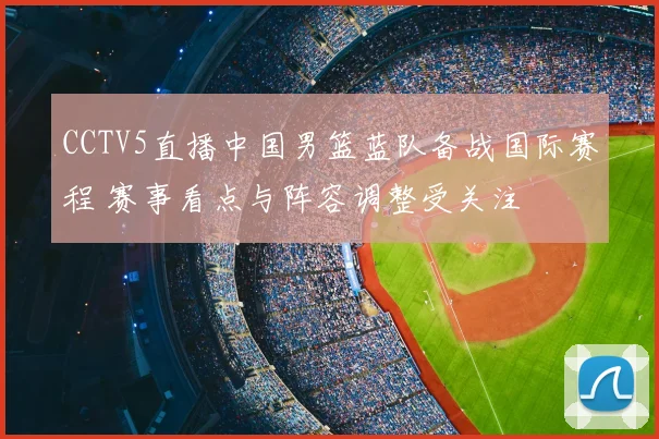 CCTV5直播中国男篮蓝队备战国际赛程 赛事看点与阵容调整受关注