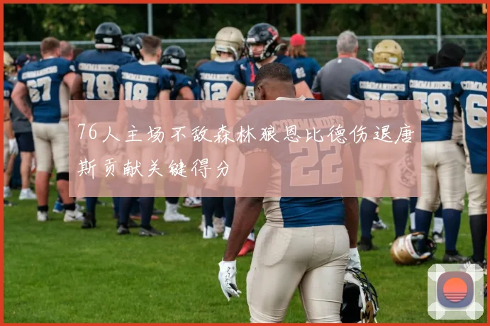 76人主场不敌森林狼恩比德伤退唐斯贡献关键得分