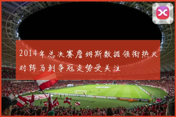 2014年总决赛詹姆斯数据领衔热火对阵马刺争冠走势受关注