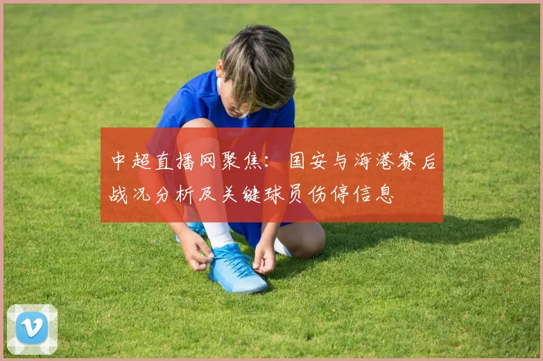 中超直播网聚焦:国安与海港赛后战况分析及关键球员伤停信息
