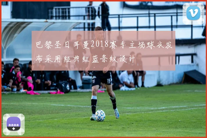 巴黎圣日耳曼2018赛季主场球衣发布采用经典红蓝条纹设计