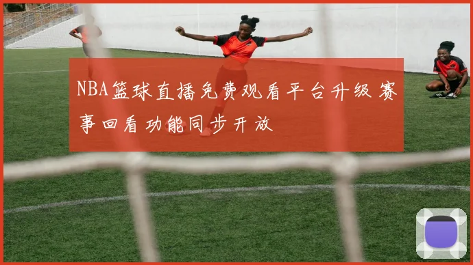 NBA篮球直播免费观看平台升级 赛事回看功能同步开放