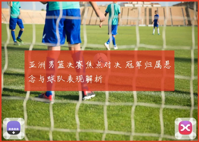 亚洲男篮决赛焦点对决 冠军归属悬念与球队表现解析