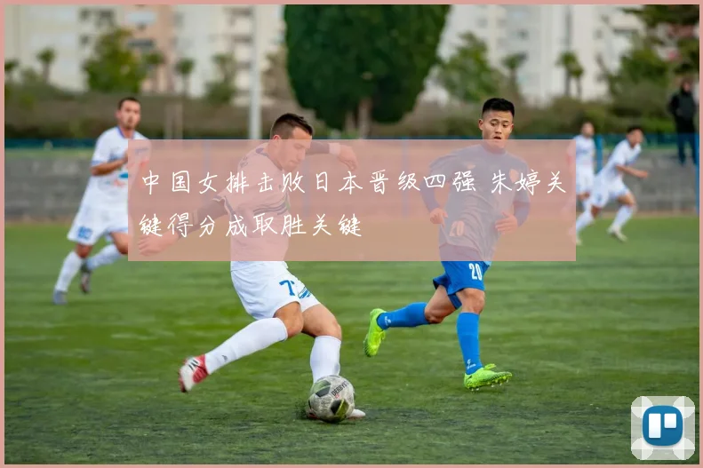 中国女排击败日本晋级四强 朱婷关键得分成取胜关键