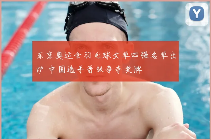 东京奥运会羽毛球女单四强名单出炉 中国选手晋级争夺奖牌