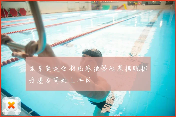 东京奥运会羽毛球抽签结果揭晓林丹谌龙同处上半区