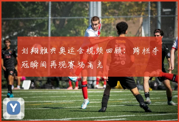 刘翔雅典奥运会视频回顾：跨栏夺冠瞬间再现赛场高光