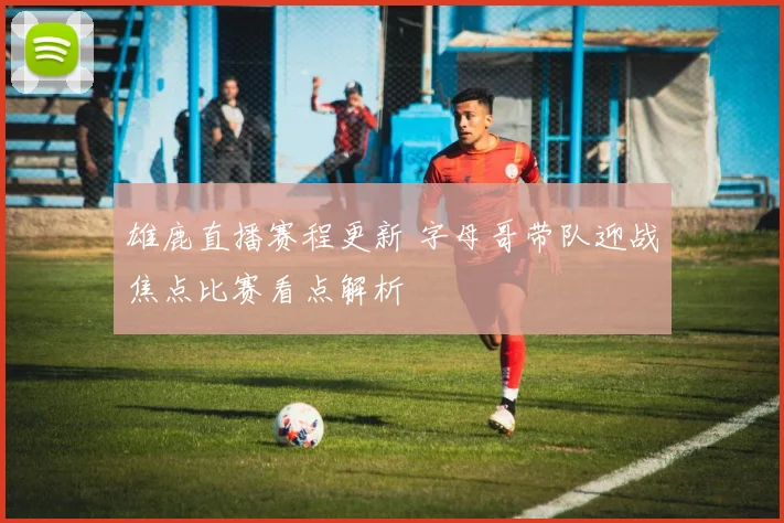 雄鹿直播赛程更新 字母哥带队迎战焦点比赛看点解析