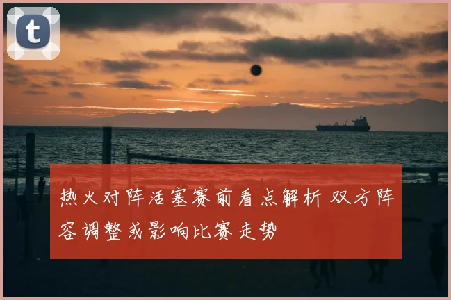 热火对阵活塞赛前看点解析 双方阵容调整或影响比赛走势