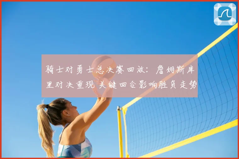 骑士对勇士总决赛回放:詹姆斯库里对决重现 关键回合影响胜负走势