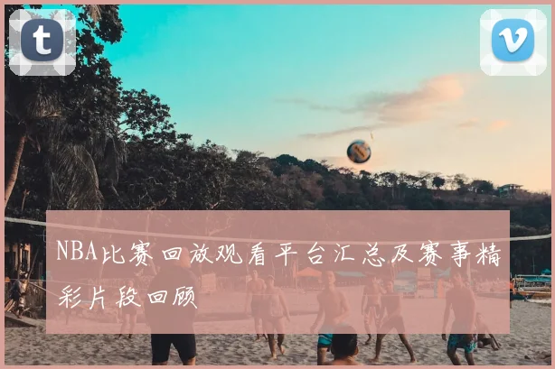 NBA比赛回放观看平台汇总及赛事精彩片段回顾
