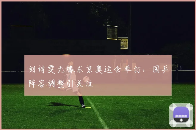 刘诗雯无缘东京奥运会单打，国乒阵容调整引关注