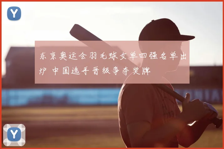 东京奥运会羽毛球女单四强名单出炉 中国选手晋级争夺奖牌